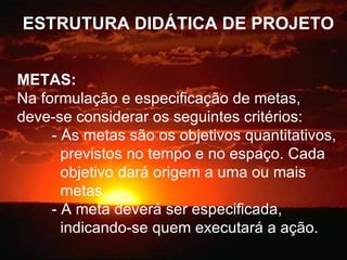 ESTRUTURA DIDÁTICA DE PROJETO METAS:   Na formulação e especificação de metas, deve-se considerar os seguintes critérios: - As metas são os objetivos quantitativos,    previstos no tempo e no espaço. Cada    objetivo dará origem a uma ou mais    metas. - A meta deverá ser especificada,    indicando-se quem executará a ação. 