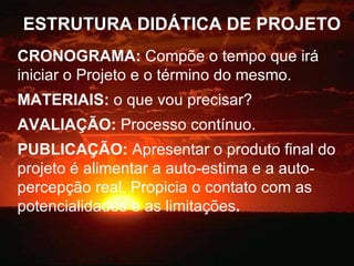 ESTRUTURA DIDÁTICA DE PROJETO CRONOGRAMA:  Compõe o tempo que irá iniciar o Projeto e o término do mesmo. MATERIAIS:  o que vou precisar? AVALIAÇÃO:  Processo contínuo. PUBLICAÇÃO:  Apresentar o produto final do projeto é alimentar a auto-estima e a auto-percepção real. Propicia o contato com as potencialidades e as limitações . 