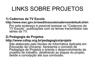 LINKS SOBRE PROJETOS 1) Cadernos da TV Escola http://www.mec.gov.br/seed/tvescola/cadernos/default.shtm Por este endereço é possível acessar os "Cadernos da TV Escola", publicações com os temas transmitidos nas séries da TV. 2) Pedagogia de Projetos http://www.cdisp.org.br/pedagogico/projeto Site elaborado pelo Núcleo de Informática Aplicada em Educação da Unicamp. Apresenta o conceito de Pedagogia de Projetos e orienta o desenvolvimento de projetos de trabalho, detalhando as etapas do projeto, desde a concepção até sua conclusão. 