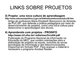 LINKS SOBRE PROJETOS 3) Projeto: uma nova cultura de aprendizagem http://www.educacaopublica.rj.gov.br/biblioteca/educacao/educ30.htm Artigo da professora Maria Elizabeth Bianconcini de Almeida, da PUC-SP, que defende a prática pedagógica por meio do desenvolvimento de projetos, como uma nova cultura para desenvolver a aprendizagem dos alunos. 4) Aprendendo com projetos - PROINFO http://www.inf.ufsc.br/~edla/mec/livro04.pdf Publicação do Programa Nacional de Informação na Educação do MEC, que contém orientações para a elaboração de projetos na escola, incluindo as novas tecnologias da informação e das telecomunicações. Disponível em formato PDF. Para acessar o material é necessário o programa Acrobat Reader. 