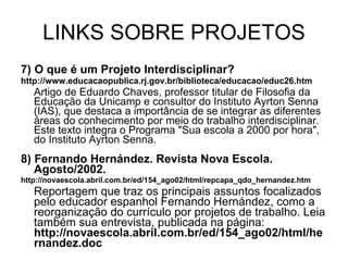 LINKS SOBRE PROJETOS 7) O que é um Projeto Interdisciplinar? http://www.educacaopublica.rj.gov.br/biblioteca/educacao/educ26.htm Artigo de Eduardo Chaves, professor titular de Filosofia da Educação da Unicamp e consultor do Instituto Ayrton Senna (IAS), que destaca a importância de se integrar as diferentes áreas do conhecimento por meio do trabalho interdisciplinar. Este texto integra o Programa "Sua escola a 2000 por hora", do Instituto Ayrton Senna. 8) Fernando Hernández. Revista Nova Escola. Agosto/2002. http://novaescola.abril.com.br/ed/154_ago02/html/repcapa_qdo_hernandez.htm Reportagem que traz os principais assuntos focalizados pelo educador espanhol Fernando Hernández, como a reorganização do currículo por projetos de trabalho. Leia também sua entrevista, publicada na página:  http://novaescola.abril.com.br/ed/154_ago02/html/hernandez.doc 