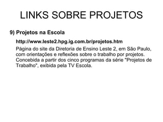 LINKS SOBRE PROJETOS 9) Projetos na Escola http://www.leste2.hpg.ig.com.br/projetos.htm Página do site da Diretoria de Ensino Leste 2, em São Paulo, com orientações e reflexões sobre o trabalho por projetos. Concebida a partir dos cinco programas da série "Projetos de Trabalho", exibida pela TV Escola. 