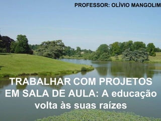 TRABALHAR   COM PROJETOS EM SALA DE AULA: A educação volta às suas raízes PROFESSOR: OLÍVIO MANGOLIM 