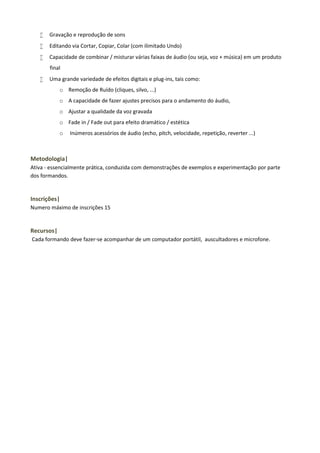 

Gravação e reprodução de sons



Editando via Cortar, Copiar, Colar (com ilimitado Undo)



Capacidade de combinar / misturar várias faixas de áudio (ou seja, voz + música) em um produto
final



Uma grande variedade de efeitos digitais e plug-ins, tais como:
o Remoção de Ruído (cliques, silvo, ...)
o A capacidade de fazer ajustes precisos para o andamento do áudio,
o Ajustar a qualidade da voz gravada
o Fade in / Fade out para efeito dramático / estética
o

Inúmeros acessórios de áudio (echo, pitch, velocidade, repetição, reverter ...)

Metodologia|
Ativa - essencialmente prática, conduzida com demonstrações de exemplos e experimentação por parte
dos formandos.

Inscrições|
Numero máximo de inscrições 15

Recursos|
Cada formando deve fazer-se acompanhar de um computador portátil, auscultadores e microfone.

 