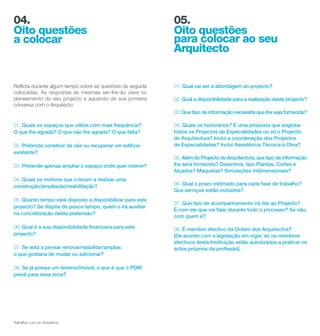 04.                                                         05.
Oito questões                                               Oito questões
a colocar                                                   para colocar ao seu
                                                            Arquitecto


Reflicta durante algum tempo sobre as questões de seguida   01. Qual vai ser a abordagem ao projecto?
colocadas. As respostas às mesmas ser-lhe-ão úteis no
planeamento do seu projecto e aquando da sua primeira       02. Qual a disponibilidade para a realização deste projecto?
conversa com o Arquitecto.
                                                            03. Que tipo de informação necessita que lhe seja fornecida?

01. Quais os espaços que utiliza com mais frequência?       04. Quais os honorários? É uma proposta que engloba
O que lhe agrada? O que não lhe agrada? O que falta?        todos os Projectos de Especialidades ou só o Projecto
                                                            de Arquitectura? Inclui a coordenação dos Projectos
02. Pretende construir de raíz ou recuperar um edifício     de Especialidades? Inclui Assistência Técnica à Obra?
existente?
                                                            05. Além do Projecto de Arquitectura, que tipo de informação
03. Pretende apenas ampliar o espaço onde quer intervir?    lhe será fornecida? Desenhos, tipo Plantas, Cortes e
                                                            Alçados? Maquetas? Simulações tridimensionais?
04. Quais os motivos que o levam a realizar uma
                                                            06. Qual o prazo estimado para cada fase de trabalho?
construção/ampliação/reabilitação?
                                                            Que serviços estão incluídos?
05. Quanto tempo está disposto a disponibilizar para este
                                                            07. Que tipo de acompanhamento irá dar ao Projecto?
projecto? Se dispõe de pouco tempo, quem o irá auxiliar
                                                            É com ele que vai falar durante todo o processo? Se não,
na concretização desta pretensão?
                                                            com quem é?

06. Qual é a sua disponibilidade financeira para este       08. É membro efectivo da Ordem dos Arquitectos?
projecto?                                                   [De acordo com a legislação em vigor, só os membros
                                                            efectivos desta Instituição estão autorizados a praticar os
07. Se está a pensar renovar/reabilitar/ampliar,            actos próprios da profissão].
o que gostaria de mudar ou adicionar?

08. Se já possui um terreno/imóvel, o que é que o PDM
prevê para essa zona?




Trabalhar com um Arquitecto.
 