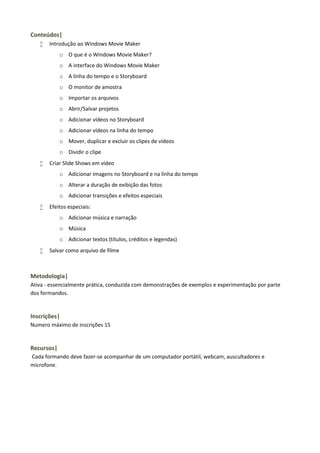 Conteúdos|


Introdução ao Windows Movie Maker
o O que é o Windows Movie Maker?
o A interface do Windows Movie Maker
o A linha do tempo e o Storyboard
o O monitor de amostra
o Importar os arquivos
o Abrir/Salvar projetos
o Adicionar vídeos no Storyboard
o Adicionar vídeos na linha do tempo
o Mover, duplicar e excluir os clipes de vídeos
o Dividir o clipe



Criar Slide Shows em vídeo
o Adicionar imagens no Storyboard e na linha do tempo
o Alterar a duração de exibição das fotos
o Adicionar transições e efeitos especiais



Efeitos especiais:
o Adicionar música e narração
o Música
o Adicionar textos (títulos, créditos e legendas)



Salvar como arquivo de filme

Metodologia|
Ativa - essencialmente prática, conduzida com demonstrações de exemplos e experimentação por parte
dos formandos.

Inscrições|
Numero máximo de inscrições 15

Recursos|
Cada formando deve fazer-se acompanhar de um computador portátil, webcam, auscultadores e
microfone.

 
