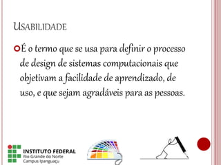 USABILIDADE
É o termo que se usa para definir o processo
de design de sistemas computacionais que
objetivam a facilidade de aprendizado, de
uso, e que sejam agradáveis para as pessoas.
 