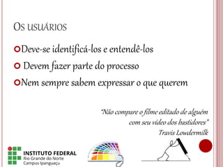 OS USUÁRIOS
Deve-se identificá-los e entendê-los
 Devem fazer parte do processo
Nem sempre sabem expressar o que querem
“Não compare o filme editado de alguém
com seu vídeo dos bastidores”
Travis Lowdermilk
 