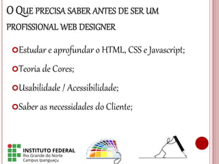 O QUE PRECISA SABER ANTES DE SER UM
PROFISSIONAL WEB DESIGNER
Estudar e aprofundar o HTML, CSS e Javascript;
Teoria de Cores;
Usabilidade / Acessibilidade;
Saber as necessidades do Cliente;
 