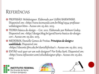 REFERÊNCIAS
 PROFISSÃO: Webdesigner. Elaborado por LUÍSA BARWINSKI.
Disponível em: <http://www.tecmundo.com.br/blog/2934-profissao-
webdesigner.htm>. Acesso em: 05 dez. 2015.
 TEORIA básica do design – Cor. 2012. Elaborado por Robson Godoy.
Disponível em: <http://design.blog.br/geral/teoria-basica-do-design-
cor>. Acesso em: 05 dez. 2015.
 MEDEIROS, Danielle Gomes de Freitas. Princípios de designe
usabilidade. Disponível em:
<https://docente.ifrn.edu.br/daniellefreitas/>. Acesso em: 05 dez. 2015.
 ENTÃO você quer ser um web designer? Por Erika Sarti. Disponível em:
<http://www.infowester.com/colwebdesigner.php>. Acesso em: 05 dez.
2015.
 