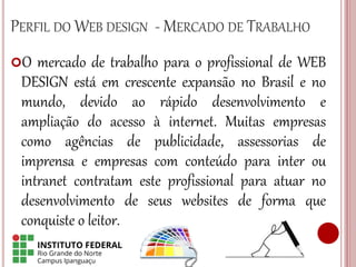 PERFIL DO WEB DESIGN - MERCADO DE TRABALHO
O mercado de trabalho para o profissional de WEB
DESIGN está em crescente expansão no Brasil e no
mundo, devido ao rápido desenvolvimento e
ampliação do acesso à internet. Muitas empresas
como agências de publicidade, assessorias de
imprensa e empresas com conteúdo para inter ou
intranet contratam este profissional para atuar no
desenvolvimento de seus websites de forma que
conquiste o leitor.
 