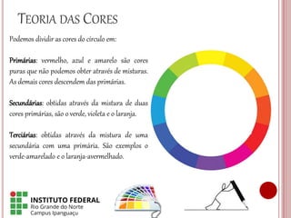 TEORIA DAS CORES
Podemos dividir as cores do círculo em:
Primárias: vermelho, azul e amarelo são cores
puras que não podemos obter através de misturas.
As demais cores descendem das primárias.
Secundárias: obtidas através da mistura de duas
cores primárias, são o verde, violeta e o laranja.
Terciárias: obtidas através da mistura de uma
secundária com uma primária. São exemplos o
verde-amarelado e o laranja-avermelhado.
 