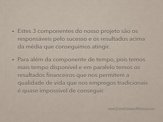 • Estes 3 componentes do nosso projeto são os
responsáveis pelo sucesso e os resultados acima
da média que conseguimos atingir.
• Para além da componente de tempo, pois temos
mais tempo disponível e em paralelo temos os
resultados ﬁnanceiros que nos permitem a
qualidade de vida que nos empregos tradicionais
é quase impossível de conseguir.
www.ViveaVidaqueMereces.com
 