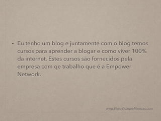 • Eu tenho um blog e juntamente com o blog temos
cursos para aprender a blogar e como viver 100%
da internet. Estes cursos são fornecidos pela
empresa com qe trabalho que é a Empower
Network.
www.ViveaVidaqueMereces.com
 