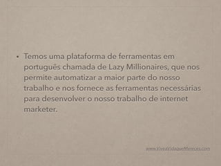 • Temos uma plataforma de ferramentas em
português chamada de Lazy Millionaires, que nos
permite automatizar a maior parte do nosso
trabalho e nos fornece as ferramentas necessárias
para desenvolver o nosso trabalho de internet
marketer.
www.ViveaVidaqueMereces.com
 