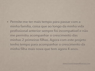 • Permite-me ter mais tempo para passar com a
minha família, coisa que ao longo da minha vida
proﬁssional anterior sempre foi incompatível e não
me permitiu acompanhar o crescimento das
minhas 2 primeiras ﬁlhas. Agora com este projeto
tenho tempo para acompanhar o crescimento da
minha ﬁlha mais nova que tem agora 4 anos.
www.ViveaVidaqueMereces.com
 