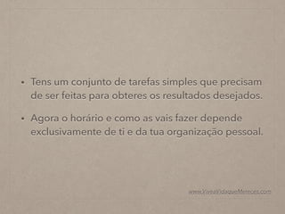 • Tens um conjunto de tarefas simples que precisam
de ser feitas para obteres os resultados desejados.
• Agora o horário e como as vais fazer depende
exclusivamente de ti e da tua organização pessoal.
www.ViveaVidaqueMereces.com
 