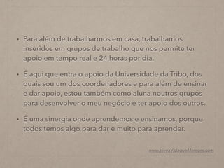 • Para além de trabalharmos em casa, trabalhamos
inseridos em grupos de trabalho que nos permite ter
apoio em tempo real e 24 horas por dia.
• É aqui que entra o apoio da Universidade da Tribo, dos
quais sou um dos coordenadores e para além de ensinar
e dar apoio, estou também como aluna noutros grupos
para desenvolver o meu negócio e ter apoio dos outros.
• É uma sinergia onde aprendemos e ensinamos, porque
todos temos algo para dar e muito para aprender.
www.ViveaVidaqueMereces.com
 