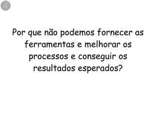 Por que não podemos fornecer as ferramentas e melhorar os processos e conseguir os resultados esperados? 