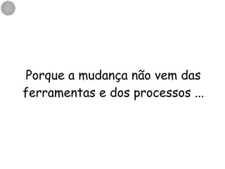 Porque a mudança não vem das ferramentas e dos processos ... 