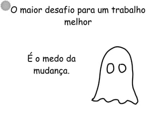 O maior desafio para um trabalho melhor É o medo da mudança. 