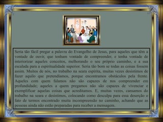 Seria tão fácil pregar a palavra do Evangelho de Jesus, para aqueles que têm a
vontade de ouvir, que tenham vontade de compreender, e tenha vontade de
interiorizar aqueles conceitos, melhorando o seu próprio caminho, e a sua
escalada para a espiritualidade superior. Seria tão bom se todas as coisas fossem
assim. Muitos de nós, no trabalho na seara espírita, muitas vezes desistimos de
fazer aquilo que pretendíamos, porque encontramos obstáculos pela frente.
Aqueles com quem falamos não são capazes de nos compreender em
profundidade; aqueles a quem pregamos não são capazes de vivenciar e
exemplificar aquelas coisas que acreditamos. E, muitas vezes, cansamos do
trabalho na seara e desistimos, colocando como desculpa para essa deserção o
fato de termos encontrado muita incompreensão no caminho, achando que as
pessoas ainda não estão preparadas para receber a mensagem.
 