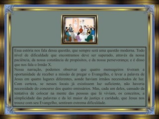 Essa estória nos fala dessa questão, que sempre será uma questão moderna. Todo
nível de dificuldade que encontramos deve ser superado, através da nossa
paciência, da nossa constância de propósitos, e da nossa perseverança; e é disso
que nos fala o Irmão X.
Nessa narração, podemos observar que quatro mensageiros tiveram a
oportunidade de receber a missão de pregar o Evangelho, e levar a palavra de
Jesus em quatro lugares diferentes, aonde haviam irmãos necessitados de luz.
Com certeza, se nesses locais já existissem luz suficiente, não haveria
necessidade do concurso dos quatro emissários. Mas, cada um deles, cansado da
tentativa de colocar na mente das pessoas que lá viviam, os conceitos, a
simplicidade das palavras e da lei maior de justiça e caridade, que Jesus nos
trouxe com seu Evangelho, sentiram extrema dificuldade.
 