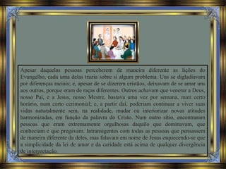 Apesar daquelas pessoas perceberem de maneira diferente as lições do
Evangelho, cada uma delas trazia sobre si algum problema. Uns se digladiavam
por diferenças raciais; e, apesar de se dizerem cristãos, deixavam de se amar uns
aos outros, porque eram de raças diferentes. Outros achavam que venerar a Deus,
nosso Pai, e a Jesus, nosso Mestre, bastava uma vez por semana, num certo
horário, num certo cerimonial; e, a partir daí, poderiam continuar a viver suas
vidas naturalmente sem, na realidade, mudar ou interiorizar novas atitudes
harmonizadas, em função da palavra do Cristo. Num outro sítio, encontraram
pessoas que eram extremamente orgulhosas daquilo que dominavam, que
conheciam e que pregavam. Intransigentes com todas as pessoas que pensassem
de maneira diferente da deles, mas falavam em nome de Jesus esquecendo-se que
a simplicidade da lei de amor e da caridade está acima de qualquer divergência
de interpretação.
 