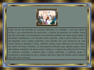 Cada um de nós percebe de maneira diferente as verdades, e tem por dádiva
divina e por misericórdia de acréscimo, o direito de perceber da melhor forma
que lhe convenha. Os mensageiros encontraram também um outro grupo ligado à
atividades mediúnicas, com reuniões ditas espíritas, onde o único objetivo era o
da barganha com o plano espiritual, para atender aos seus interesses de uma
forma mística e primitiva. Essas, também, muitas vezes, falavam, de certa forma,
em nome de Jesus. Portanto, os mensageiros acharam que aqueles quatro sítios
não tinham condições de absorverem a beleza e a pureza das palavras do Cristo;
se sentiram cansados, voltaram para o plano espiritual, e pediram ajuda. E
receberam a orientação de que o médico não deve fugir do doente, pelos simples
fato dele estar enfermo.
 