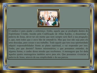 O médico é para ajudar o enfermiço. Então, aquele que se predispõe dentro do
Espiritismo Cristão, trazido pela Codificação de Allan Kardec, a disseminar a
palavra de Jesus, dever ter em mente que nem sempre será fácil a sua pregação;
e, que, nem todos que o ouve hão de entendê-lo. Mas que isso não seja para ele
uma desculpa, para cessar o seu trabalho. Todo aquele que tem essa oportunidade
adquiri responsabilidades frente ao plano espiritual, e vai responder por isso.
Então, por que desistir? Somos missionários; e que possamos entender, de
alguma forma, o cunho dessa missão que recebemos. A mensagem que foi dada
àqueles quatro mensageiros também serve para nós. Que possamos vivenciar a
palavra de Jesus, através da sua simplicidade e da sua pureza.
 