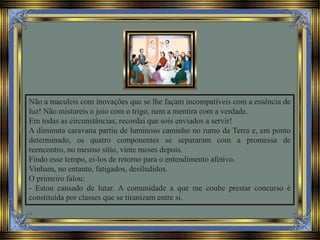 Não a maculeis com inovações que se lhe façam incompatíveis com a essência de
luz! Não mistureis o joio com o trigo, nem a mentira com a verdade.
Em todas as circunstâncias, recordai que sois enviados a servir!
A diminuta caravana partiu de luminoso caminho no rumo da Terra e, em ponto
determinado, os quatro componentes se separaram com a promessa de
reencontro, no mesmo sítio, vinte meses depois.
Findo esse tempo, ei-los de retorno para o entendimento afetivo.
Vinham, no entanto, fatigados, desiludidos.
O primeiro falou:
- Estou cansado de lutar. A comunidade a que me coube prestar concurso é
constituída por classes que se tiranizam entre si.
 