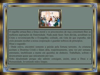 O orgulho arrasa-lhes a força moral e os preconceitos de raça consomem-lhes as
melhores aspirações de fraternidade. Nada pude fazer. Sem dúvida, acreditam no
Cristo e reverenciam-lhe o Evangelho; contudo, em vista do que exponho, não
creio possam receber a nossa cooperação e guardar nobreza de princípios.
Disse o segundo:
- Onde estive, encontrei somente a paixão pela fortuna terrestre. As criaturas
aceitam a Doutrina Cristã e falam dela, respeitosamente, uma vez por semana;
entretanto, imobilizam a mente em questões de dinheiro. Trabalham, sofrem e
desencarnam quase que unicamente por isso.
Volto desalentado porque não admito consigam, assim, amar a Deus e a
Humanidade, levantando mãos limpas.
 