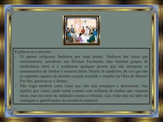 Explicou-se o terceiro:
- Vi apenas religiosos fanáticos por onde passei. Vaidosos das letras que
entesouraram, acreditam nas Divinas Escrituras, mas formam grupos de
intolerância entre si e combatem qualquer pessoa que não interprete os
ensinamentos do Senhor à maneira deles. Desisti de ajudá-los, de vez que não
os suponho capazes de mostrar coração humilde e simples na Obra do Mestre!
Por fim, queixou-se o último:
- Não trago também outra coisa que não seja amargura e desencanto. Nas
regiões que visitei, pude tomar contato com milhares de irmãos que veneram
Jesus, mas em meio de entidades menos evoluídas, cuja visão não vai além de
vantagens e gratificações da existência material.
 