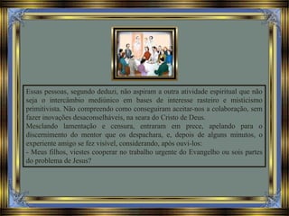 Essas pessoas, segundo deduzi, não aspiram a outra atividade espiritual que não
seja o intercâmbio mediúnico em bases de interesse rasteiro e misticismo
primitivista. Não compreendo como conseguiram aceitar-nos a colaboração, sem
fazer inovações desaconselháveis, na seara do Cristo de Deus.
Mesclando lamentação e censura, entraram em prece, apelando para o
discernimento do mentor que os despachara, e, depois de alguns minutos, o
experiente amigo se fez visível, considerando, após ouvi-los:
- Meus filhos, viestes cooperar no trabalho urgente do Evangelho ou sois partes
do problema de Jesus?
 