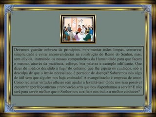 Devemos guardar nobreza de princípios, movimentar mãos limpas, conservar
simplicidade e evitar inconveniências na construção do Reino do Senhor, mas,
sem dúvida, instruindo os nossos companheiros da Humanidade para que façam
o mesmo, através da paciência, esforço, boa palavra e exemplo edificante. Que
dizer do médico decidido a fugir do enfermo que lhe espera os cuidados, sob a
desculpa de que o irmão necessitado é portador de doença? Saberemos nós algo
de útil sem que alguém nos haja ensinado? A evangelização é empresa de amor.
Como reclamar virtudes alheias sem ajudar a levantá-las? Onde nos será possível
encontrar aperfeiçoamento e renovação sem que nos disponhamos a servir? E não
será para servir melhor que o Senhor nos auxilia e nos induz a melhor conhecer?
 