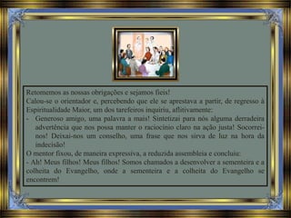 Retomemos as nossas obrigações e sejamos fieis!
Calou-se o orientador e, percebendo que ele se aprestava a partir, de regresso à
Espiritualidade Maior, um dos tarefeiros inquiriu, aflitivamente:
- Generoso amigo, uma palavra a mais! Sintetizai para nós alguma derradeira
advertência que nos possa manter o raciocínio claro na ação justa! Socorrei-
nos! Deixai-nos um conselho, uma frase que nos sirva de luz na hora da
indecisão!
O mentor fixou, de maneira expressiva, a reduzida assembleia e concluiu:
- Ah! Meus filhos! Meus filhos! Somos chamados a desenvolver a sementeira e a
colheita do Evangelho, onde a sementeira e a colheita do Evangelho se
encontrem!
 