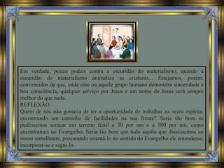 Em verdade, pouco podeis contra a escuridão do materialismo, quando a
escuridão do materialismo animaliza as criaturas... Estejamos, porém,
convencidos de que, onde esse ou aquele grupo humano demonstre sinceridade e
boa consciência, qualquer serviço por Jesus e em nome de Jesus será sempre
melhor do que nada.
REFLEXÃO:
Quem de nós não gostaria de ter a oportunidade de trabalhar na seara espírita,
encontrando um caminho de facilidades na sua frente? Seria tão bom se
pudéssemos semear em terreno fértil a 30 por um e a 100 por um, como
encontramos no Evangelho. Seria tão bom que tudo aquilo que disséssemos ao
nosso semelhante, procurando orientá-lo no sentido do Evangelho ele entendesse,
incorporar-se e segui-lo.
 
