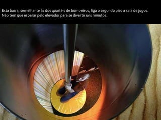 Esta barra, semelhante às dos quartéis de bombeiros, liga o segundo piso à sala de jogos.
Não tem que esperar pelo elevador para se divertir uns minutos.
 