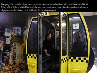 O espaço de trabalho é pequeno, mas as salas de reunião são muito amplas e temáticas.
Esta cabina é de um teleférico verdadeiro e está situada num piso decorado com fotos e
objectos que lembram uma estância de esqui nos Alpes
 