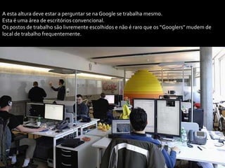 A esta altura deve estar a perguntar se na Google se trabalha mesmo.
Esta é uma área de escritórios convencional.
Os postos de trabalho são livremente escolhidos e não é raro que os “Googlers” mudem de
local de trabalho frequentemente.
 
