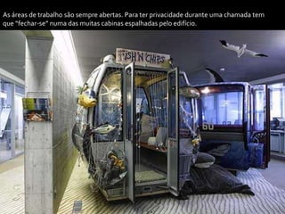 As áreas de trabalho são sempre abertas. Para ter privacidade durante uma chamada tem
que “fechar-se” numa das muitas cabinas espalhadas pelo edifício.
 