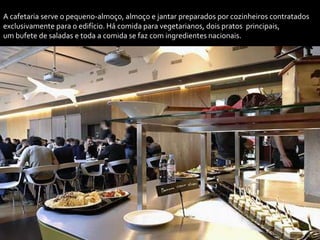 A cafetaria serve o pequeno-almoço, almoço e jantar preparados por cozinheiros contratados
exclusivamente para o edifício. Há comida para vegetarianos, dois pratos principais,
um bufete de saladas e toda a comida se faz com ingredientes nacionais.
 