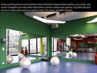 A boa comida grátis e os lanchinhos entre refeições sempre fazem ganhar uns quilitos aos
recém-chegados que não estão habituados a tantas e deliciosas iguarias. O ginásio do piso
térreo é o lugar para queimar o peso a mais. Por acaso, também é grátis.
 