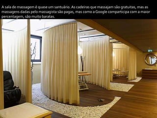 A sala de massagem é quase um santuário. As cadeiras que massajam são gratuitas, mas as
massagens dadas pelo massagista são pagas, mas como a Google comparticipa com a maior
percentagem, são muito baratas.
 