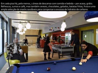 Em cada piso há, pelo menos, 2 áreas de descanso com comida e bebida – por acaso, grátis.
Refrescos, sumos e café, mas também cereais, chocolates, gelados, batatas fritas, fruta e uma
ampla selecção de snacks saudáveis para compensar o excesso de hidratos de carbono.
 