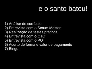 e o santo bateu!
1) Análise de currículo
2) Entrevista com o Scrum Master
3) Realização de testes práticos
4) Entrevista com o CTO
5) Entrevista com o PO
6) Acerto de forma e valor de pagamento
7) Bingo!
 