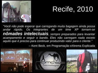 Recife, 2010
"Você não pode esperar que carregando muita bagagem ainda possa
andar rápido. Os integrantes de um time XP tornam-se
nômades intelectuais, sempre preparados para levantar
acampamento e seguir o bando. Eles não carregam nada exceto
aquilo que é preciso para continuar produzindo valor para o cliente."
-- Kent Beck, em Programação eXtrema Explicada
 