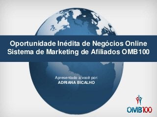 Oportunidade Inédita de Negócios Online
Sistema de Marketing de Afiliados OMB100
Apresentado a você por:
ADRIANA BICALHO
 