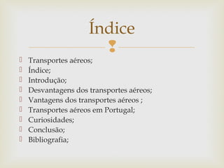 Índice











Transportes aéreos;
Índice;
Introdução;
Desvantagens dos transportes aéreos;
Vantagens dos transportes aéreos ;
Transportes aéreos em Portugal;
Curiosidades;
Conclusão;
Bibliografia;

 