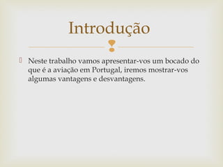 Introdução

 Neste trabalho vamos apresentar-vos um bocado do
que é a aviação em Portugal, iremos mostrar-vos
algumas vantagens e desvantagens.

 